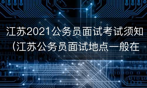 江苏2021公务员面试考试须知（江苏公务员面试地点一般在哪里）