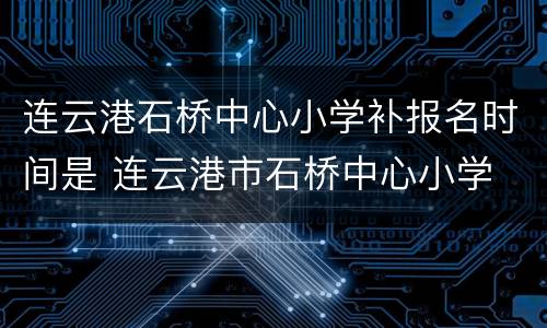 连云港石桥中心小学补报名时间是 连云港市石桥中心小学