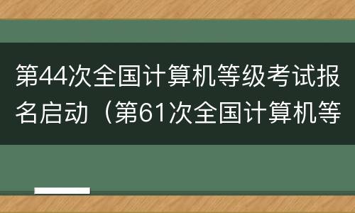 第44次全国计算机等级考试报名启动（第61次全国计算机等级考试报名）