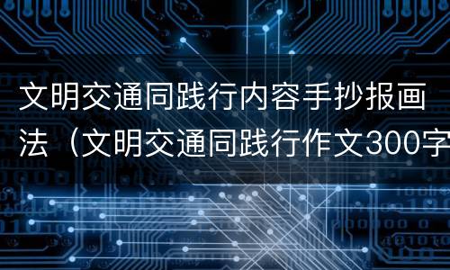 文明交通同践行内容手抄报画法（文明交通同践行作文300字）