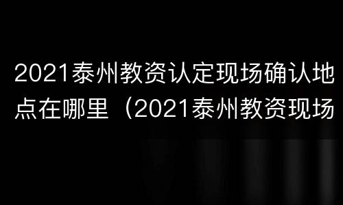 2021泰州教资认定现场确认地点在哪里（2021泰州教资现场审核地点）