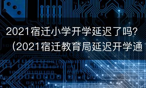 2021宿迁小学开学延迟了吗？（2021宿迁教育局延迟开学通知）