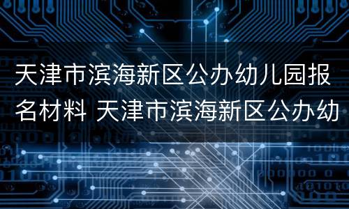 天津市滨海新区公办幼儿园报名材料 天津市滨海新区公办幼儿园报名材料清单