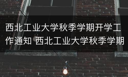 西北工业大学秋季学期开学工作通知 西北工业大学秋季学期开学工作通知