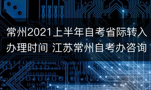 常州2021上半年自考省际转入办理时间 江苏常州自考办咨询电话