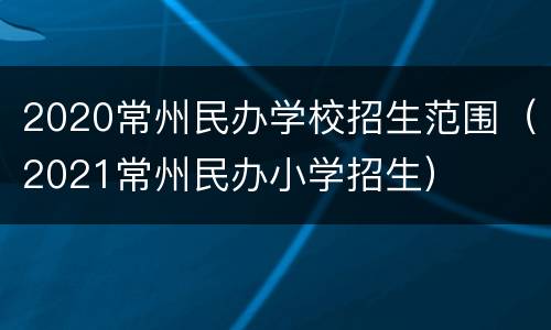 2020常州民办学校招生范围（2021常州民办小学招生）