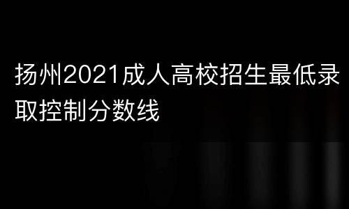 扬州2021成人高校招生最低录取控制分数线