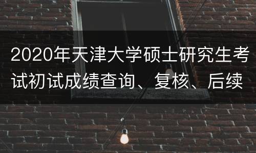 2020年天津大学硕士研究生考试初试成绩查询、复核、后续复试安排