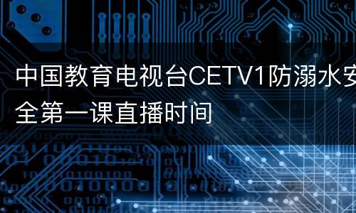 中国教育电视台CETV1防溺水安全第一课直播时间