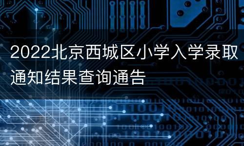 2022北京西城区小学入学录取通知结果查询通告