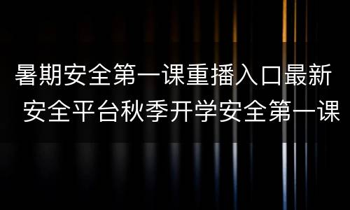 暑期安全第一课重播入口最新 安全平台秋季开学安全第一课