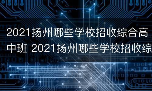 2021扬州哪些学校招收综合高中班 2021扬州哪些学校招收综合高中班的学生