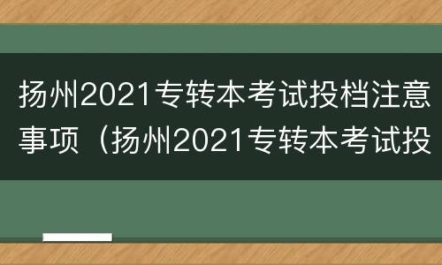 扬州2021专转本考试投档注意事项（扬州2021专转本考试投档注意事项及时间）