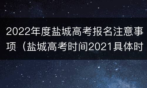 2022年度盐城高考报名注意事项（盐城高考时间2021具体时间）