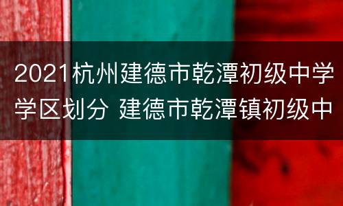 2021杭州建德市乾潭初级中学学区划分 建德市乾潭镇初级中学