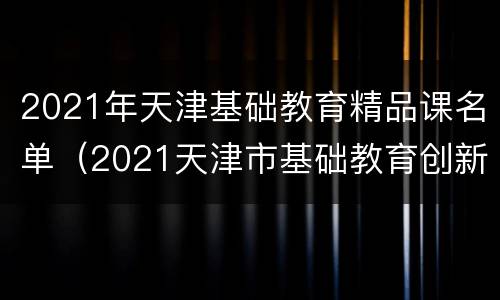 2021年天津基础教育精品课名单（2021天津市基础教育创新论文）