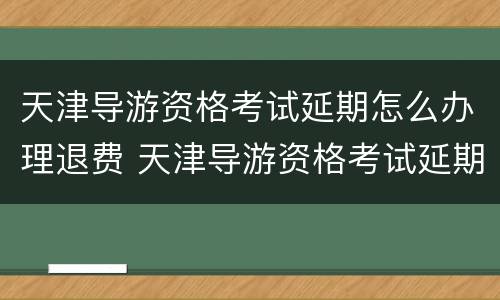 天津导游资格考试延期怎么办理退费 天津导游资格考试延期怎么办理退费手续