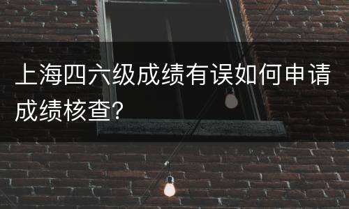 上海四六级成绩有误如何申请成绩核查？