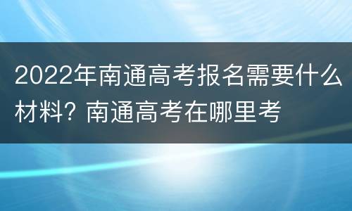 2022年南通高考报名需要什么材料? 南通高考在哪里考