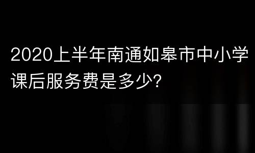 2020上半年南通如皋市中小学课后服务费是多少？