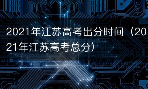 2021年江苏高考出分时间（2021年江苏高考总分）