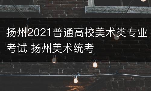 扬州2021普通高校美术类专业考试 扬州美术统考