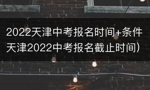 2022天津中考报名时间+条件（天津2022中考报名截止时间）