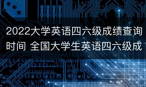 2022大学英语四六级成绩查询时间 全国大学生英语四六级成绩查询时间