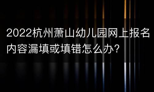 2022杭州萧山幼儿园网上报名内容漏填或填错怎么办?