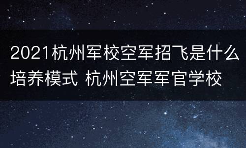 2021杭州军校空军招飞是什么培养模式 杭州空军军官学校