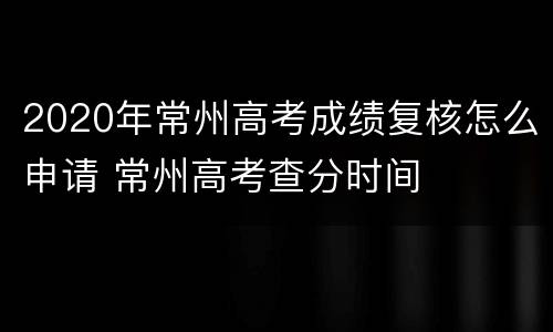 2020年常州高考成绩复核怎么申请 常州高考查分时间