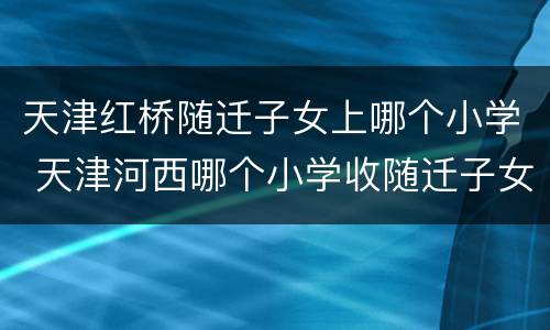 天津红桥随迁子女上哪个小学 天津河西哪个小学收随迁子女