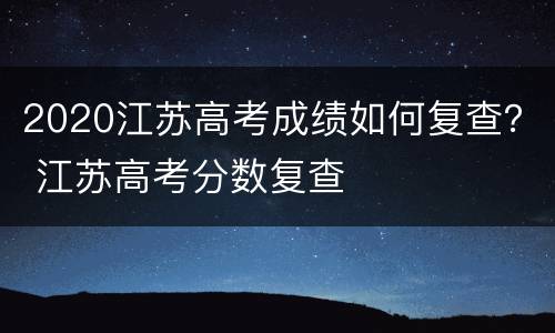 2020江苏高考成绩如何复查？ 江苏高考分数复查