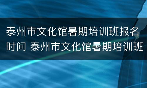 泰州市文化馆暑期培训班报名时间 泰州市文化馆暑期培训班报名时间安排