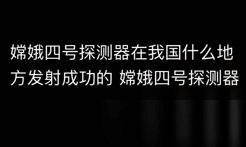 嫦娥四号探测器在我国什么地方发射成功的 嫦娥四号探测器在什么地方发射成功的