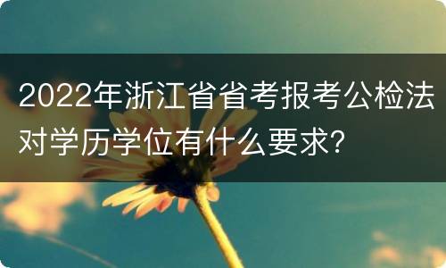 2022年浙江省省考报考公检法对学历学位有什么要求？