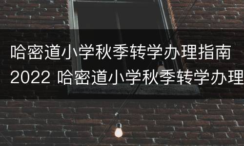 哈密道小学秋季转学办理指南2022 哈密道小学秋季转学办理指南2022年