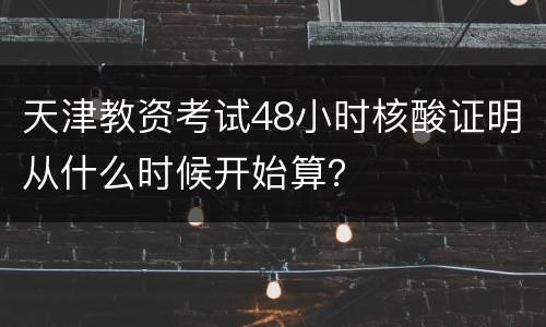 天津教资考试48小时核酸证明从什么时候开始算？