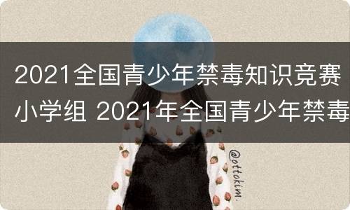 2021全国青少年禁毒知识竞赛小学组 2021年全国青少年禁毒知识竞赛小学组题库