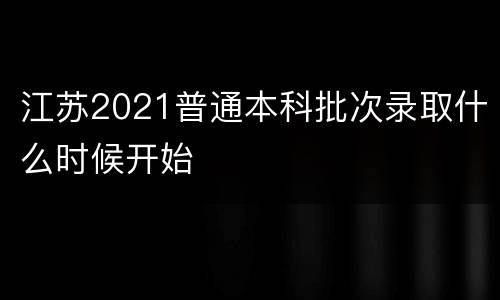 江苏2021普通本科批次录取什么时候开始