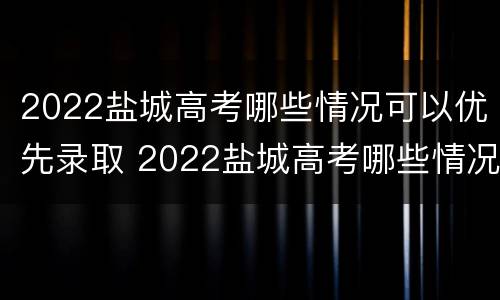 2022盐城高考哪些情况可以优先录取 2022盐城高考哪些情况可以优先录取呢