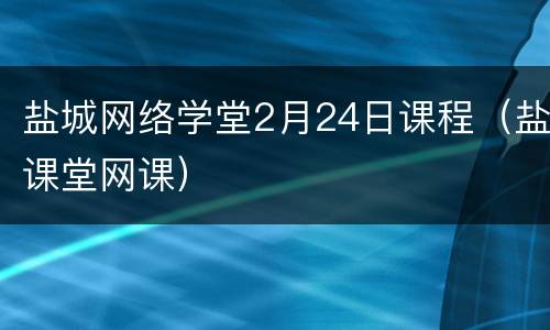 盐城网络学堂2月24日课程（盐课堂网课）