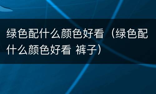 绿色配什么颜色好看（绿色配什么颜色好看 裤子）