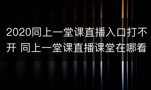 2020同上一堂课直播入口打不开 同上一堂课直播课堂在哪看