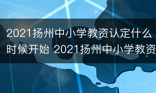 2021扬州中小学教资认定什么时候开始 2021扬州中小学教资认定什么时候开始报名