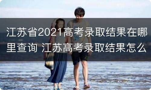 江苏省2021高考录取结果在哪里查询 江苏高考录取结果怎么查询