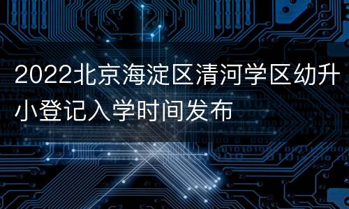 2022北京海淀区清河学区幼升小登记入学时间发布