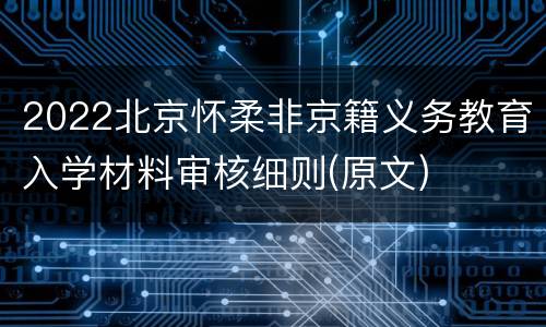 2022北京怀柔非京籍义务教育入学材料审核细则(原文)