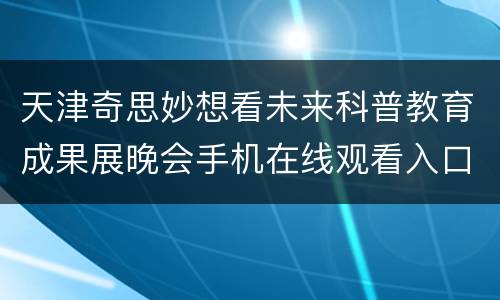 天津奇思妙想看未来科普教育成果展晚会手机在线观看入口+流程