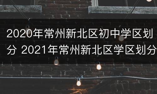 2020年常州新北区初中学区划分 2021年常州新北区学区划分